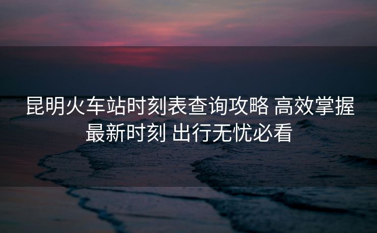 昆明火車站時(shí)刻表查詢攻略 高效掌握最新時(shí)刻 出行無憂必看