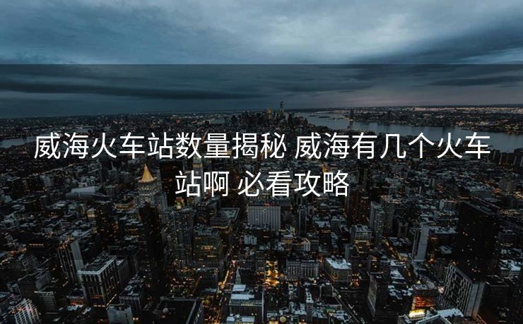 威?；疖囌緮?shù)量揭秘 威海有幾個火車站啊 必看攻略