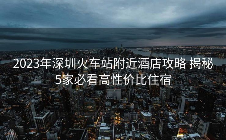 2023年深圳火車(chē)站附近酒店攻略 揭秘5家必看高性?xún)r(jià)比住宿
