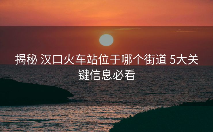 揭秘 漢口火車(chē)站位于哪個(gè)街道 5大關(guān)鍵信息必看