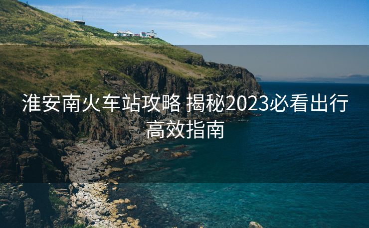 淮安南火車(chē)站攻略 揭秘2023必看出行高效指南