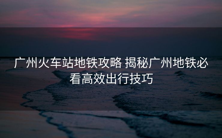 廣州火車站地鐵攻略 揭秘廣州地鐵必看高效出行技巧 廣州火車站地鐵攻略 揭秘廣州地鐵必看高效出行技巧