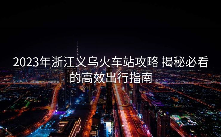 2023年浙江義烏火車站攻略 揭秘必看的高效出行指南