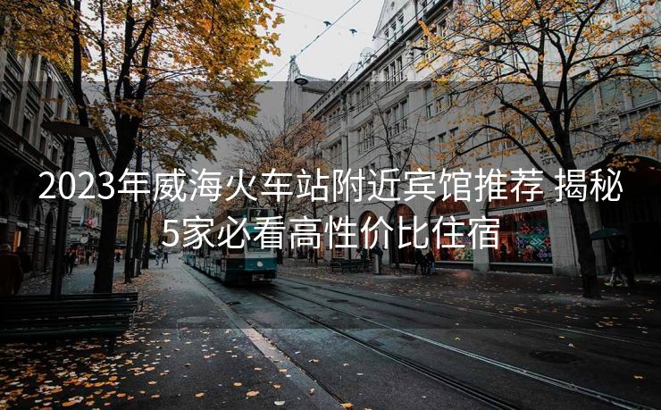 2023年威海火車站附近賓館推薦 揭秘5家必看高性價(jià)比住宿