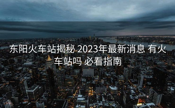 東陽火車站揭秘 2023年最新消息 有火車站嗎 必看指南