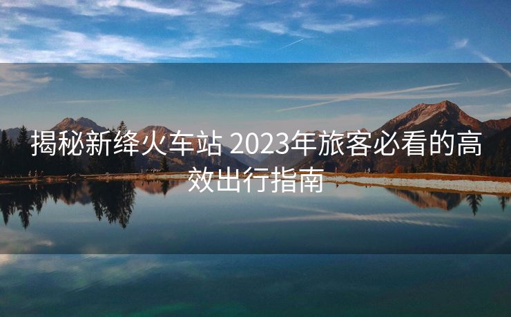 揭秘新絳火車(chē)站 2023年旅客必看的高效出行指南