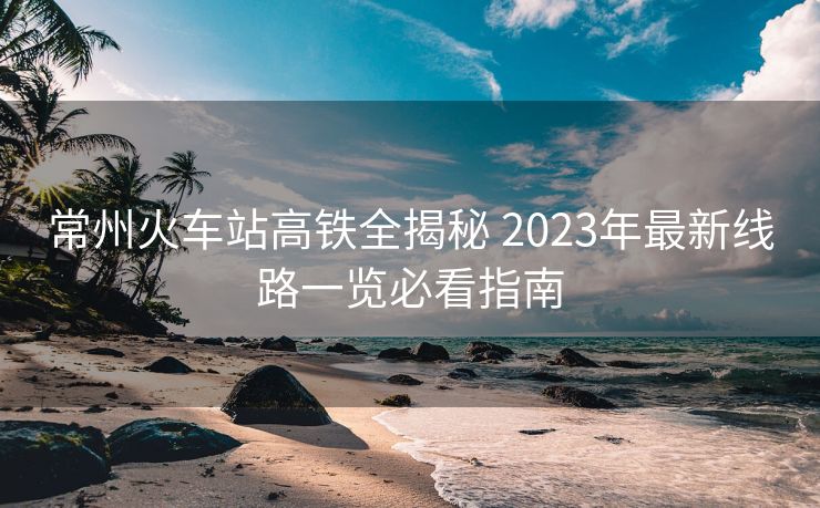 常州火車(chē)站高鐵全揭秘 2023年最新線路一覽必看指南 常州火車(chē)站高鐵全揭秘 2023年最新線路一覽必看指南
