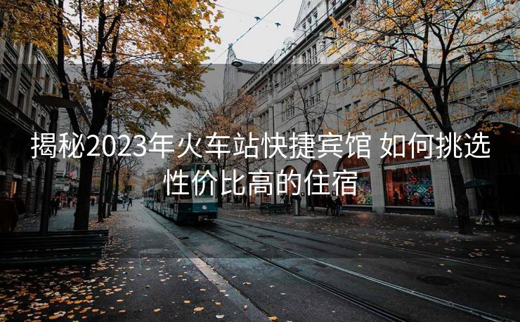 揭秘2023年火車站快捷賓館 如何挑選性價比高的住宿