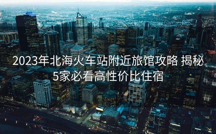2023年北?；疖囌靖浇灭^攻略 揭秘5家必看高性價(jià)比住宿
