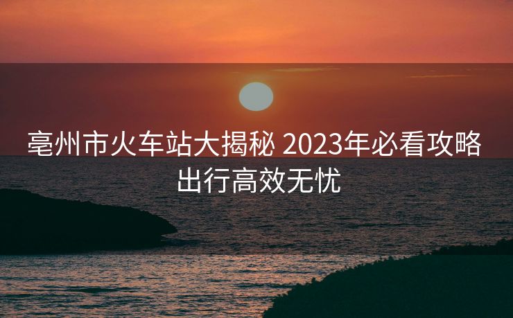 亳州市火車站大揭秘 2023年必看攻略 出行高效無(wú)憂