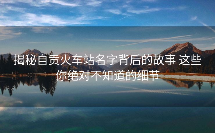 揭秘自貢火車站名字背后的故事 這些你絕對不知道的細(xì)節(jié)