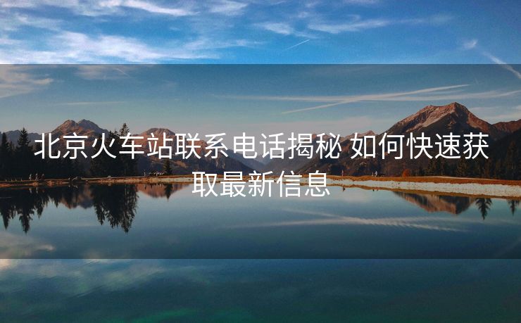 北京火車站聯(lián)系電話揭秘 如何快速獲取最新信息 北京火車站聯(lián)系電話揭秘 如何快速獲取最新信息