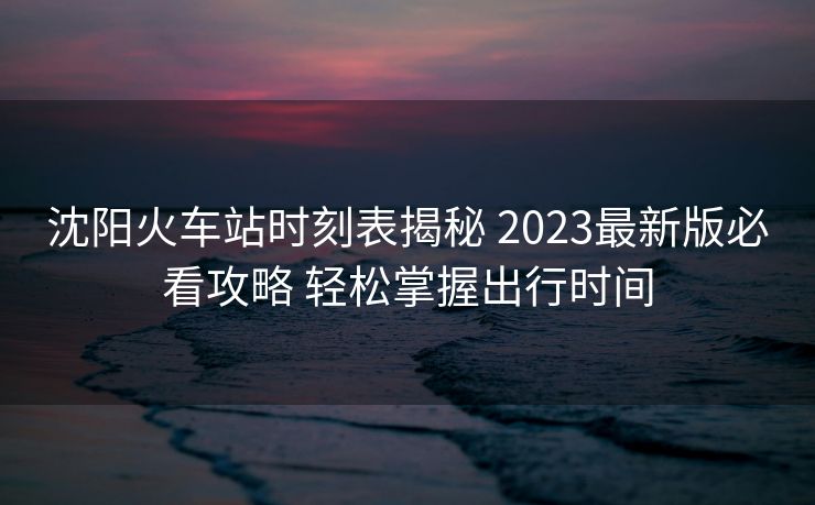 沈陽火車站時刻表揭秘 2023最新版必看攻略 輕松掌握出行時間