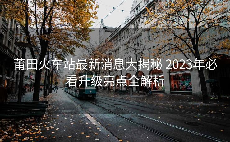 莆田火車(chē)站最新消息大揭秘 2023年必看升級(jí)亮點(diǎn)全解析