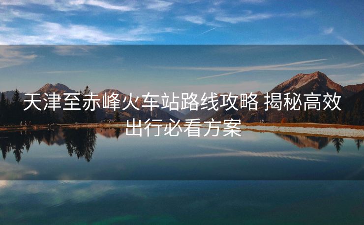 天津至赤峰火車站路線攻略 揭秘高效出行必看方案
