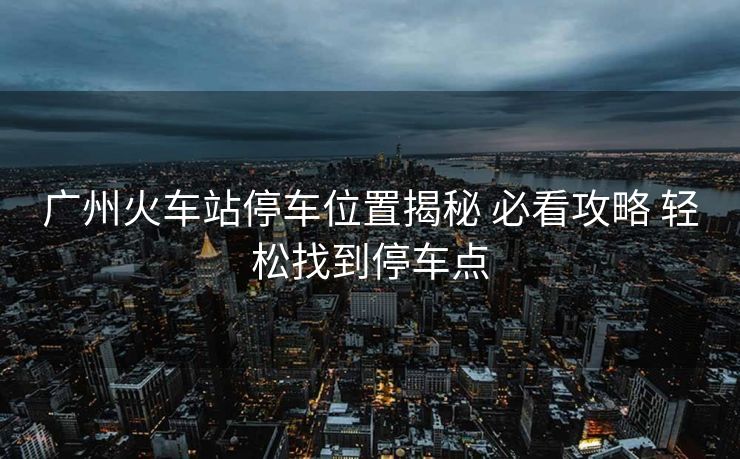 廣州火車站停車位置揭秘 必看攻略 輕松找到停車點