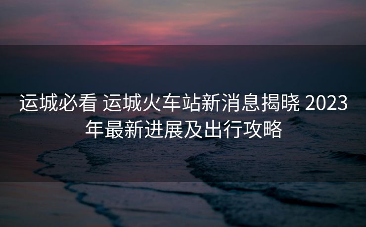 運(yùn)城必看 運(yùn)城火車站新消息揭曉 2023年最新進(jìn)展及出行攻略