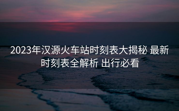 2023年漢源火車站時(shí)刻表大揭秘 最新時(shí)刻表全解析 出行必看 2023年漢源火車站時(shí)刻表大揭秘 最新時(shí)刻表全解析 出行必看