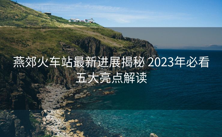 燕郊火車站最新進(jìn)展揭秘 2023年必看五大亮點(diǎn)解讀