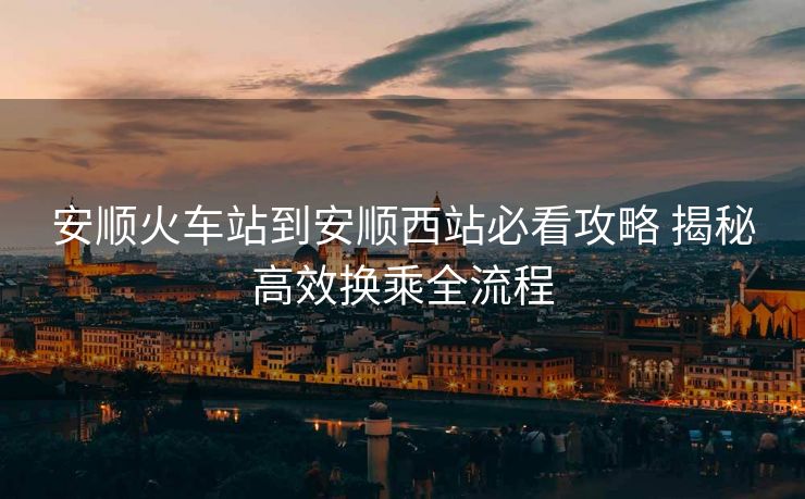 安順火車站到安順西站必看攻略 揭秘高效換乘全流程