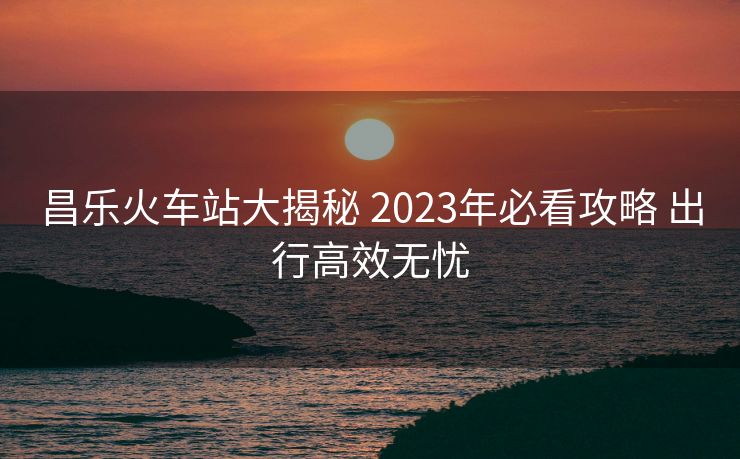 昌樂火車站大揭秘 2023年必看攻略 出行高效無憂
