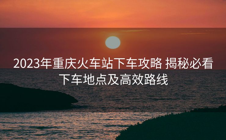 2023年重慶火車(chē)站下車(chē)攻略 揭秘必看下車(chē)地點(diǎn)及高效路線