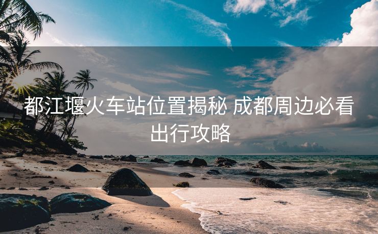 都江堰火車站位置揭秘 成都周邊必看出行攻略