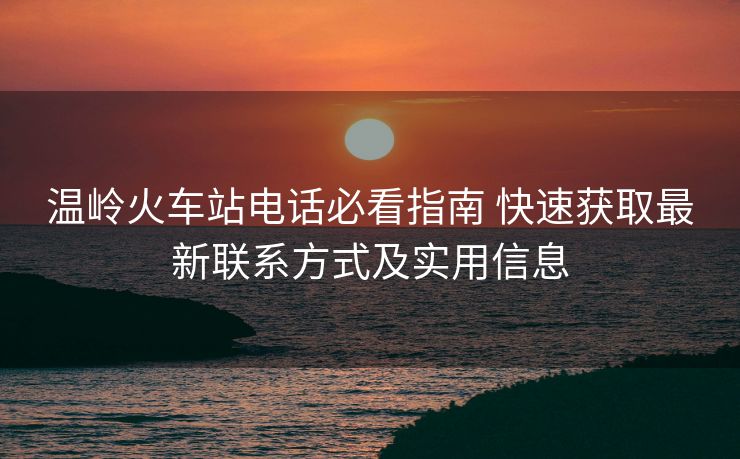 溫嶺火車站電話必看指南 快速獲取最新聯(lián)系方式及實用信息