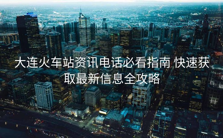 大連火車站資訊電話必看指南 快速獲取最新信息全攻略