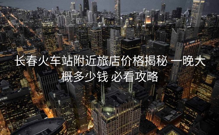 長(zhǎng)春火車(chē)站附近旅店價(jià)格揭秘 一晚大概多少錢(qián) 必看攻略