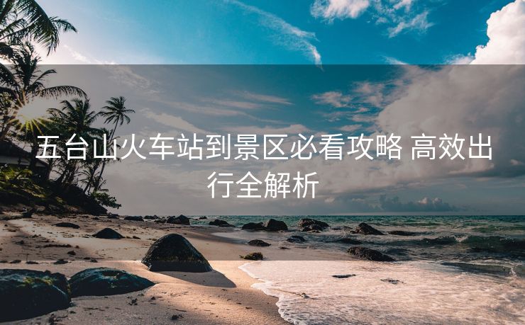五臺山火車站到景區(qū)必看攻略 高效出行全解析 五臺山火車站到景區(qū)必看攻略 高效出行全解析