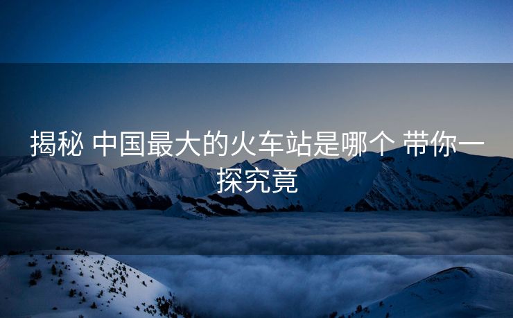 揭秘 中國最大的火車站是哪個 帶你一探究竟 揭秘 中國最大的火車站是哪個 帶你一探究竟