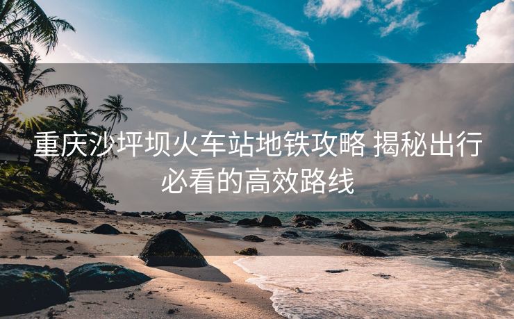 重慶沙坪壩火車(chē)站地鐵攻略 揭秘出行必看的高效路線