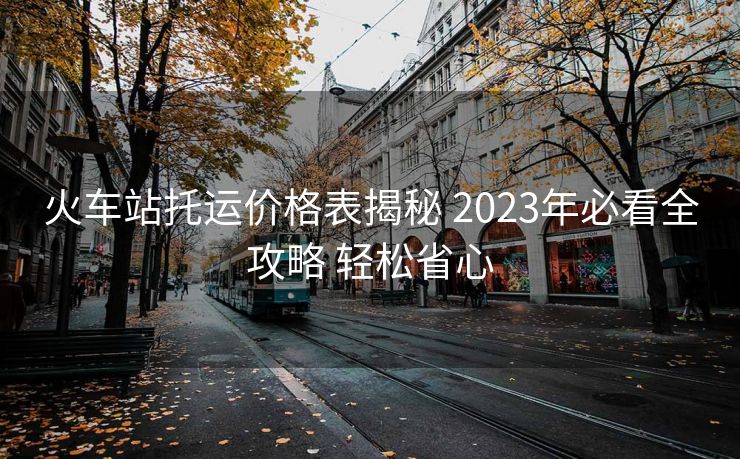 火車(chē)站托運(yùn)價(jià)格表揭秘 2023年必看全攻略 輕松省心