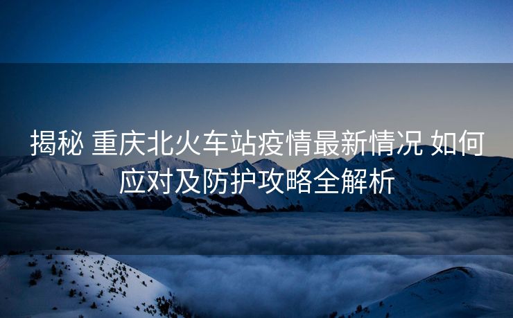 揭秘 重慶北火車站疫情最新情況 如何應(yīng)對(duì)及防護(hù)攻略全解析