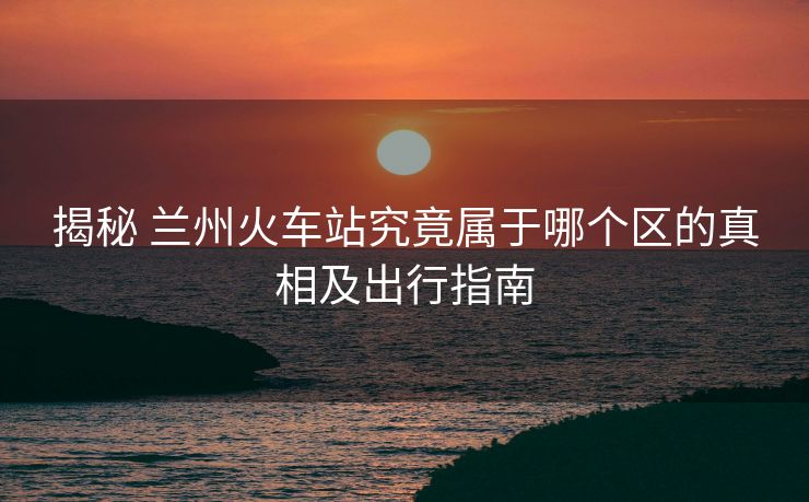 揭秘 蘭州火車站究竟屬于哪個區(qū)的真相及出行指南 揭秘 蘭州火車站究竟屬于哪個區(qū)的真相及出行指南