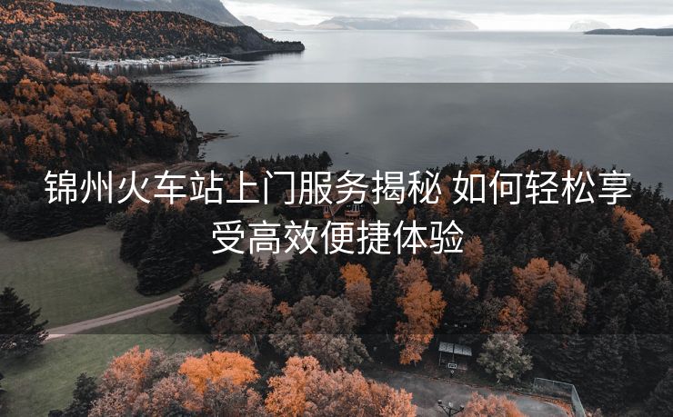 錦州火車站上門服務(wù)揭秘 如何輕松享受高效便捷體驗 錦州火車站上門服務(wù)揭秘 如何輕松享受高效便捷體驗