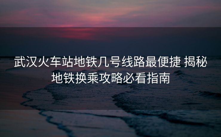 武漢火車站地鐵幾號線路最便捷 揭秘地鐵換乘攻略必看指南
