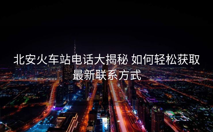 北安火車站電話大揭秘 如何輕松獲取最新聯系方式 北安火車站電話大揭秘 如何輕松獲取最新聯系方式