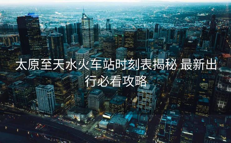 太原至天水火車站時(shí)刻表揭秘 最新出行必看攻略