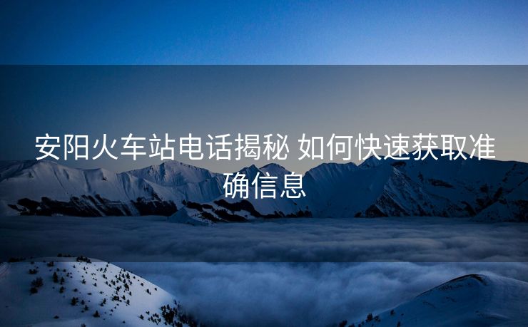 安陽火車站電話揭秘 如何快速獲取準確信息