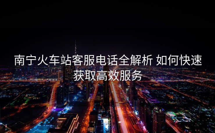 南寧火車(chē)站客服電話全解析 如何快速獲取高效服務(wù)