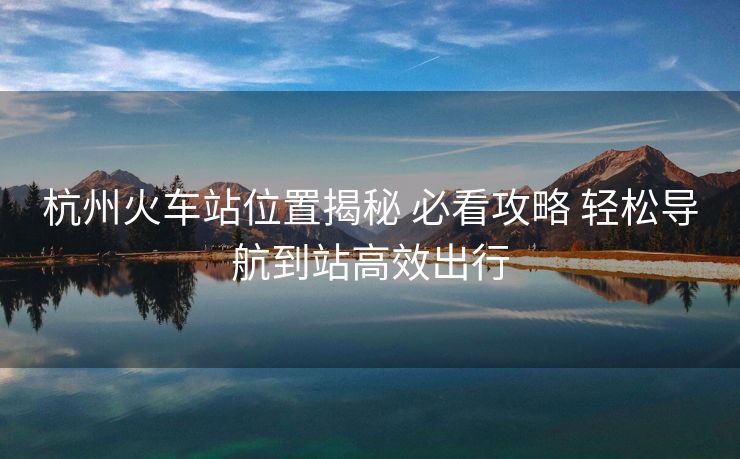杭州火車(chē)站位置揭秘 必看攻略 輕松導(dǎo)航到站高效出行