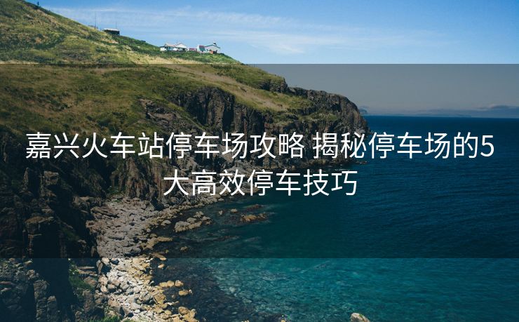 嘉興火車站停車場攻略 揭秘停車場的5大高效停車技巧