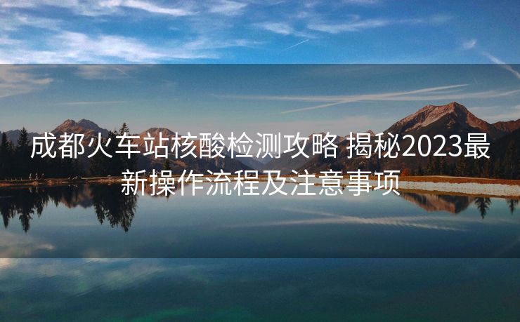 成都火車站核酸檢測攻略 揭秘2023最新操作流程及注意事項