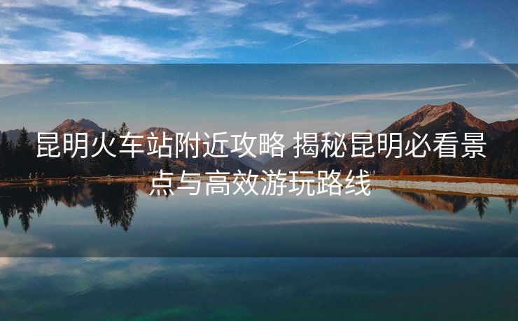 昆明火車站附近攻略 揭秘昆明必看景點(diǎn)與高效游玩路線