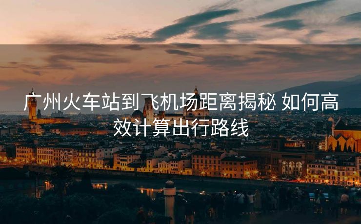 廣州火車站到飛機(jī)場(chǎng)距離揭秘 如何高效計(jì)算出行路線