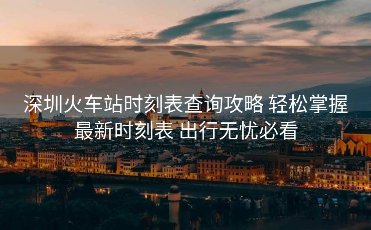 深圳火車站時(shí)刻表查詢攻略 輕松掌握最新時(shí)刻表 出行無(wú)憂必看