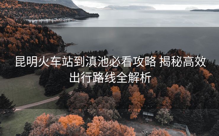 昆明火車站到滇池必看攻略 揭秘高效出行路線全解析