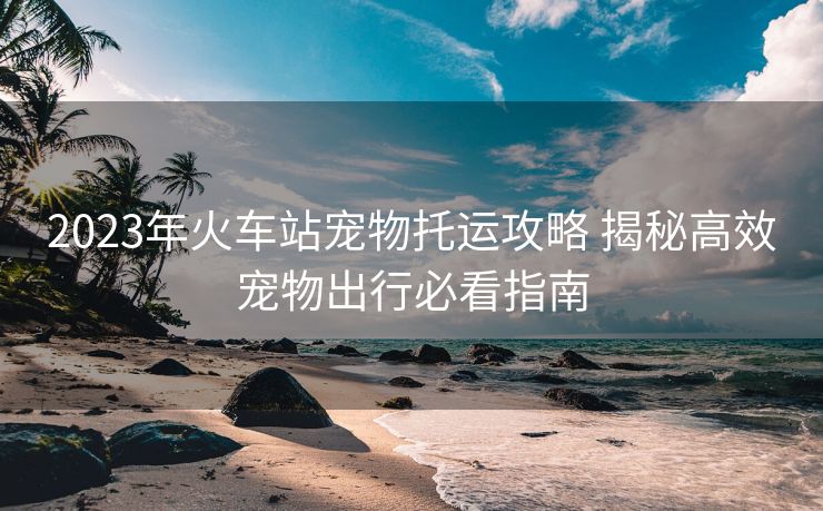 2023年火車站寵物托運攻略 揭秘高效寵物出行必看指南